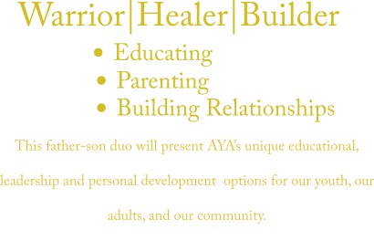 	Educating  	Parenting  	Building Relationships  Warrior|Healer|Builder  This father-son duo will present AYAs unique educational, leadership and personal development  options for our youth, our adults, and our community.