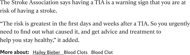 The Stroke Association says having a TIA is a warning sign that you are at risk of having a stroke. “The risk is greatest in the first days and weeks after a TIA. So you urgently need to find out what caused it, and get advice and treatment to help you stay healthy,” it added. More about:Hailey BieberBlood ClotsBlood Clot